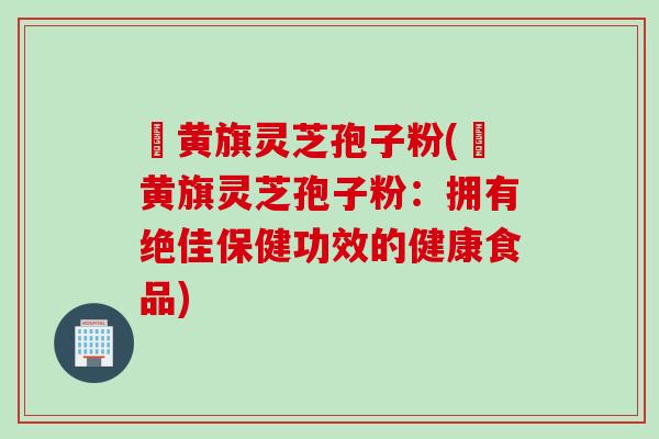 満黄旗灵芝孢子粉(満黄旗灵芝孢子粉：拥有绝佳保健功效的健康食品)