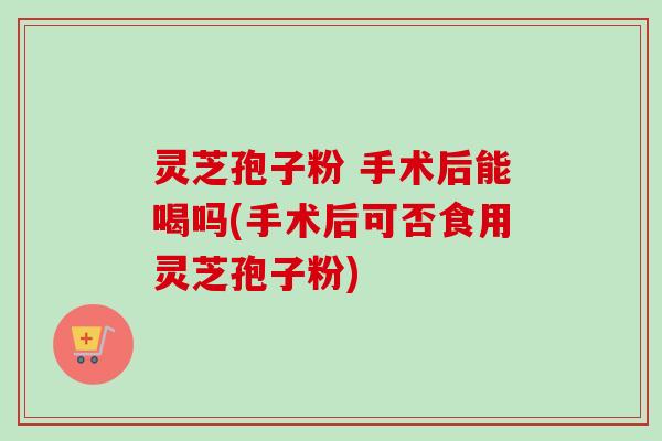 灵芝孢子粉 手术后能喝吗(手术后可否食用灵芝孢子粉)