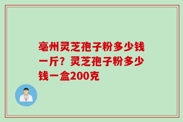亳州灵芝孢子粉多少钱一斤？灵芝孢子粉多少钱一盒200克