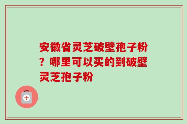 安徽省灵芝破壁孢子粉？哪里可以买的到破壁灵芝孢子粉