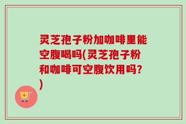 灵芝孢子粉加咖啡里能空腹喝吗(灵芝孢子粉和咖啡可空腹饮用吗？)