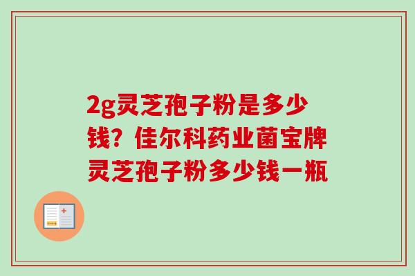 2g灵芝孢子粉是多少钱？佳尔科药业菌宝牌灵芝孢子粉多少钱一瓶