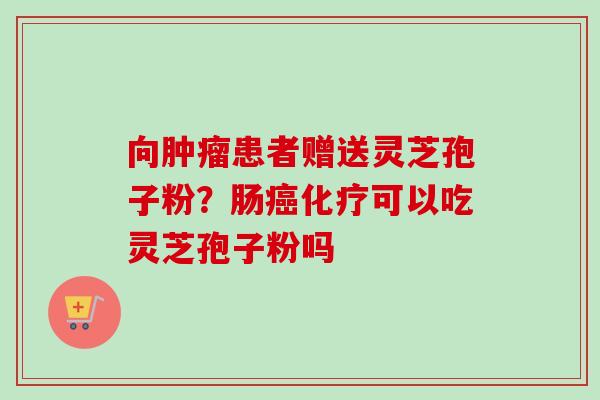 向肿瘤患者赠送灵芝孢子粉？肠癌化疗可以吃灵芝孢子粉吗