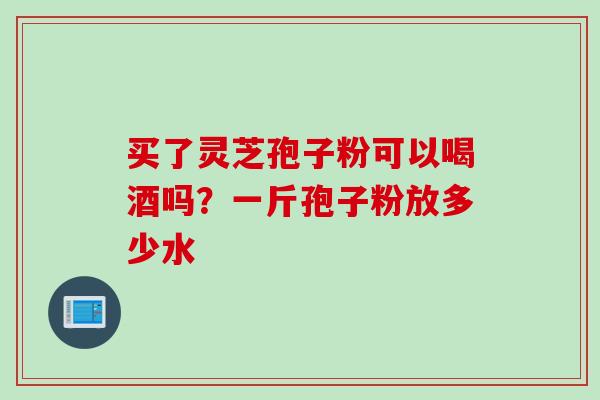 买了灵芝孢子粉可以喝酒吗?一斤孢子粉放多少水 买了灵芝孢子粉可以喝酒吗?一斤孢子粉放多少水