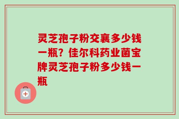 灵芝孢子粉交襄多少钱一瓶？佳尔科药业菌宝牌灵芝孢子粉多少钱一瓶