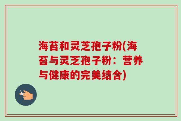 海苔和灵芝孢子粉(海苔与灵芝孢子粉：营养与健康的完美结合)