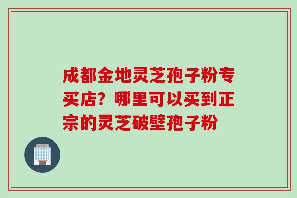 成都金地灵芝孢子粉专买店？哪里可以买到正宗的灵芝破壁孢子粉