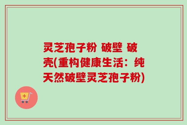 灵芝孢子粉 破壁 破壳(重构健康生活：纯天然破壁灵芝孢子粉)