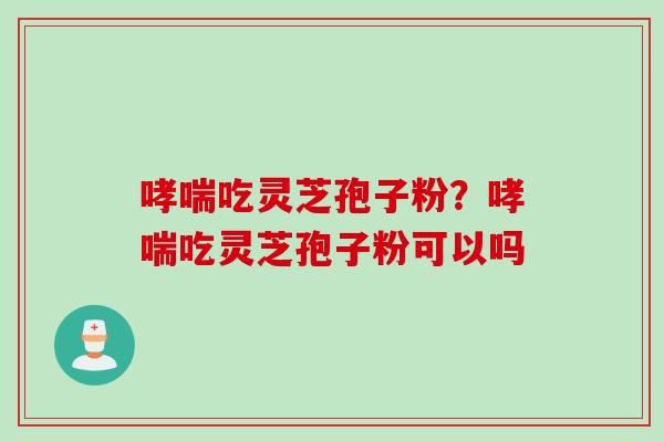 哮喘吃灵芝孢子粉？哮喘吃灵芝孢子粉可以吗