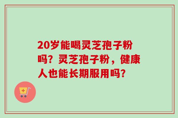 20岁能喝灵芝孢子粉吗？灵芝孢子粉，健康人也能长期服用吗？