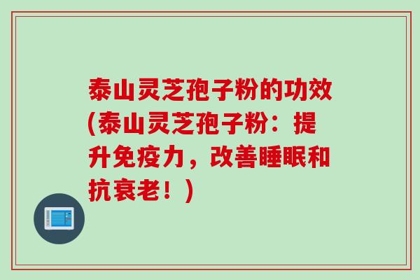 泰山灵芝孢子粉的功效(泰山灵芝孢子粉：提升免疫力，改善睡眠和抗衰老！)