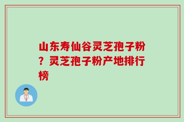 山东寿仙谷灵芝孢子粉？灵芝孢子粉产地排行榜
