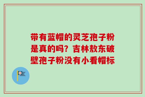 带有蓝帽的灵芝孢子粉是真的吗？吉林敖东破壁孢子粉没有小看帽标