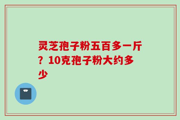 灵芝孢子粉五百多一斤?10克孢子粉大约多少 灵芝孢子粉五百多一斤?10克孢子粉大约多少