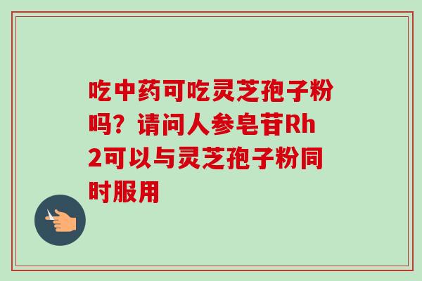 吃中药可吃灵芝孢子粉吗？请问人参皂苷Rh2可以与灵芝孢子粉同时服用