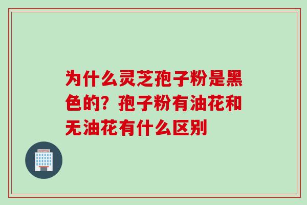 为什么灵芝孢子粉是黑色的？孢子粉有油花和无油花有什么区别