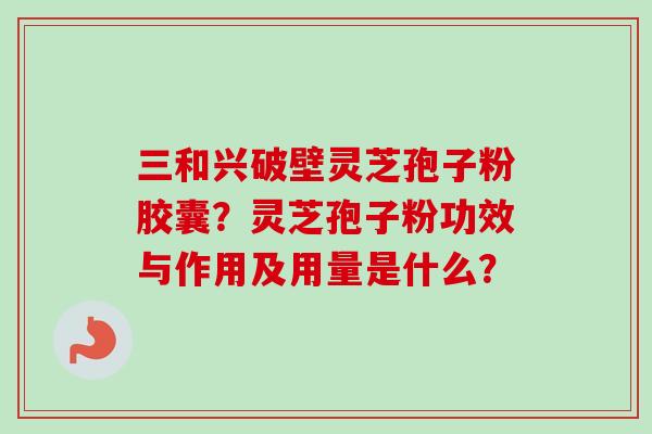 三和兴破壁灵芝孢子粉胶囊？灵芝孢子粉功效与作用及用量是什么？