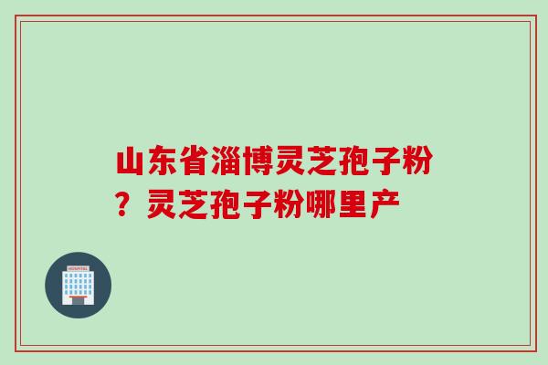 山东省淄博灵芝孢子粉？灵芝孢子粉哪里产