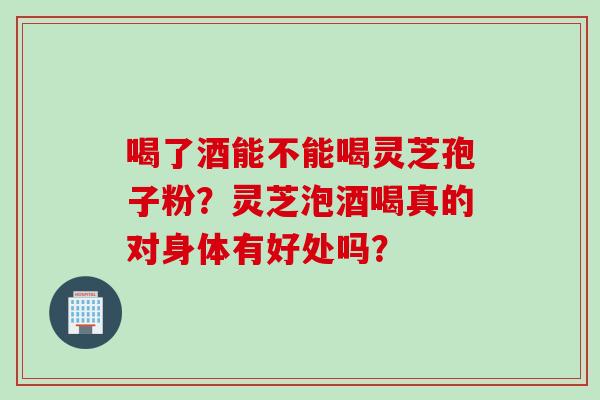 喝了酒能不能喝灵芝孢子粉？灵芝泡酒喝真的对身体有好处吗？