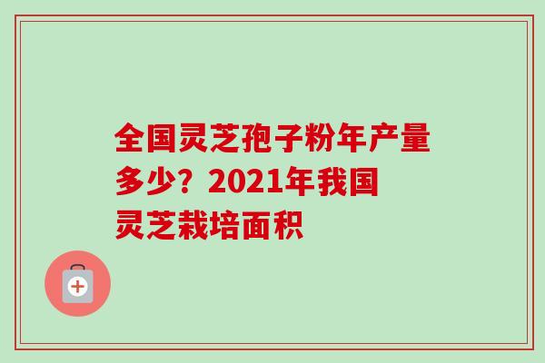 全国灵芝孢子粉年产量多少？2021年我国灵芝栽培面积