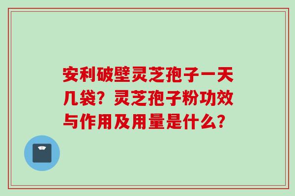 安利破壁灵芝孢子一天几袋？灵芝孢子粉功效与作用及用量是什么？