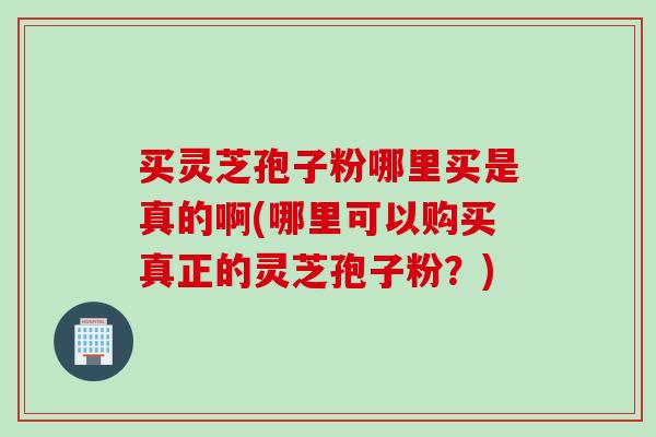 买灵芝孢子粉哪里买是真的啊(哪里可以购买真正的灵芝孢子粉？)