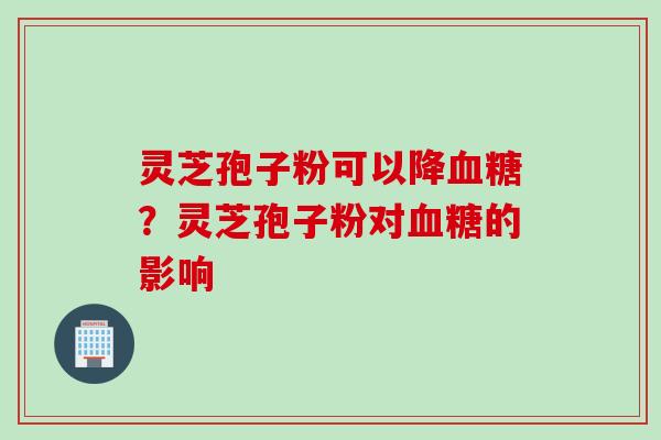 灵芝孢子粉可以降血糖？灵芝孢子粉对血糖的影响