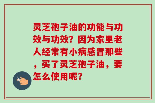 灵芝孢子油的功能与功效与功效？因为家里老人经常有小病感冒那些，买了灵芝孢子油，要怎么使用呢？