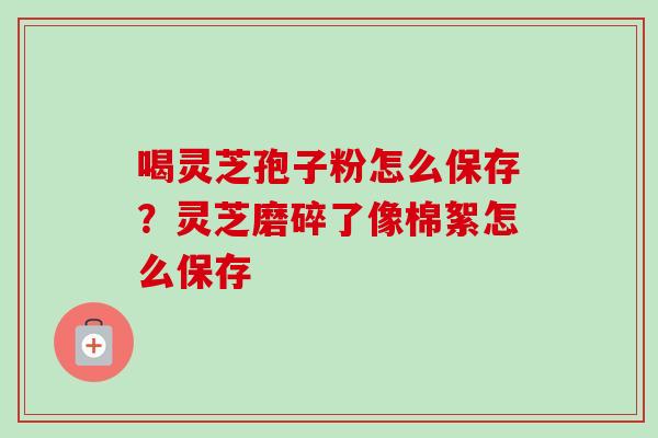 喝灵芝孢子粉怎么保存？灵芝磨碎了像棉絮怎么保存