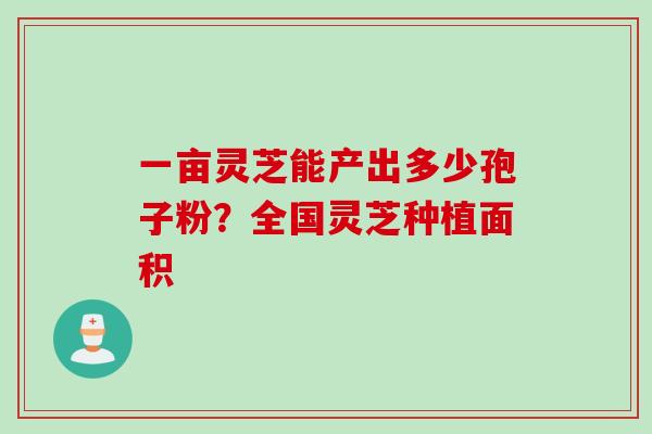 一亩灵芝能产出多少孢子粉？全国灵芝种植面积