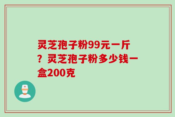 灵芝孢子粉99元一斤？灵芝孢子粉多少钱一盒200克