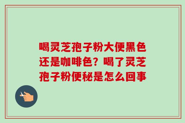 喝灵芝孢子粉大便黑色还是咖啡色?喝了灵芝孢子粉是怎么回事 喝灵芝孢子粉大便黑色还是咖啡色?喝了灵芝孢子粉是怎么回事