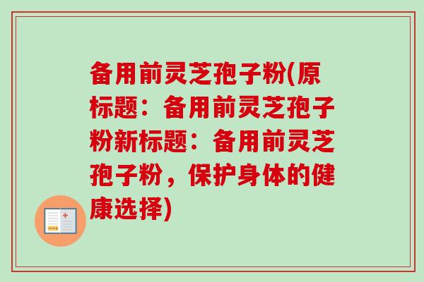 备用前灵芝孢子粉(原标题：备用前灵芝孢子粉新标题：备用前灵芝孢子粉，保护身体的健康选择)