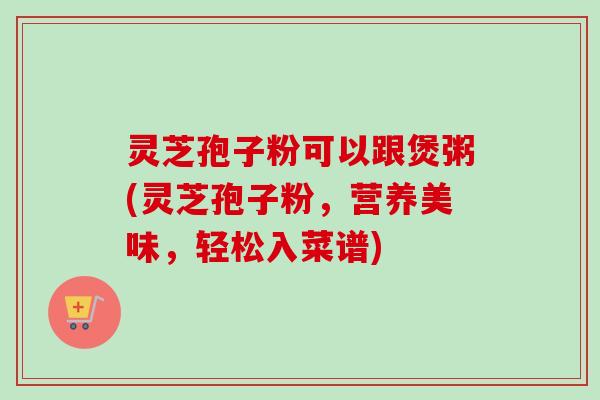 灵芝孢子粉可以跟煲粥(灵芝孢子粉，营养美味，轻松入菜谱)