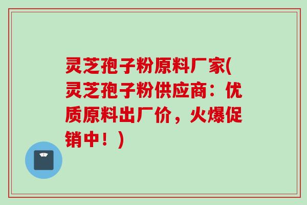 灵芝孢子粉原料厂家(灵芝孢子粉供应商：优质原料出厂价，火爆促销中！)
