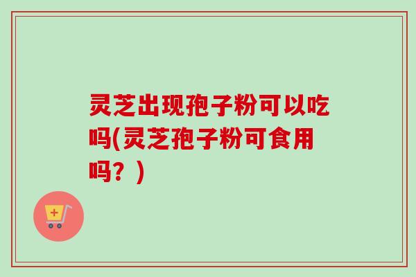 灵芝出现孢子粉可以吃吗(灵芝孢子粉可食用吗？)