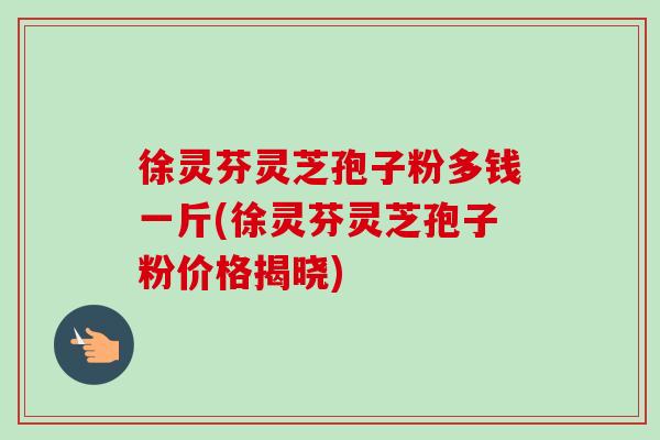 徐灵芬灵芝孢子粉多钱一斤(徐灵芬灵芝孢子粉价格揭晓)