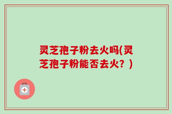 灵芝孢子粉去火吗(灵芝孢子粉能否去火？)