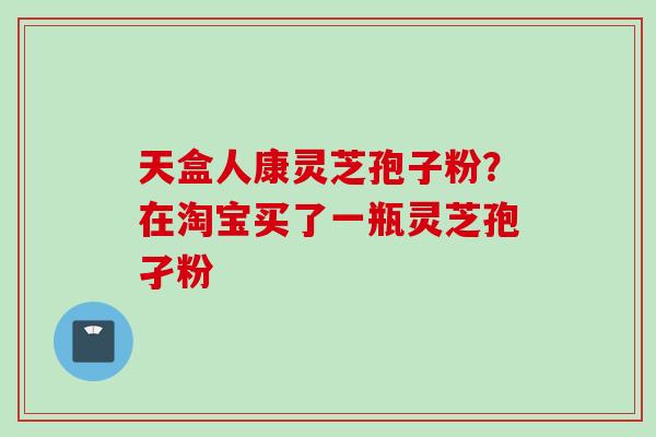 天盒人康灵芝孢子粉？在淘宝买了一瓶灵芝孢孑粉