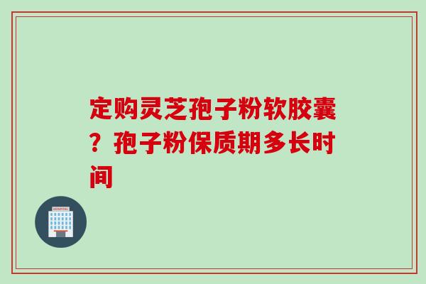 定购灵芝孢子粉软胶囊?孢子粉保质期多长时间 定购灵芝孢子粉软胶囊?孢子粉保质期多长时间