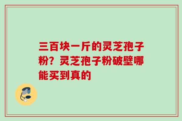 三百块一斤的灵芝孢子粉？灵芝孢子粉破壁哪能买到真的