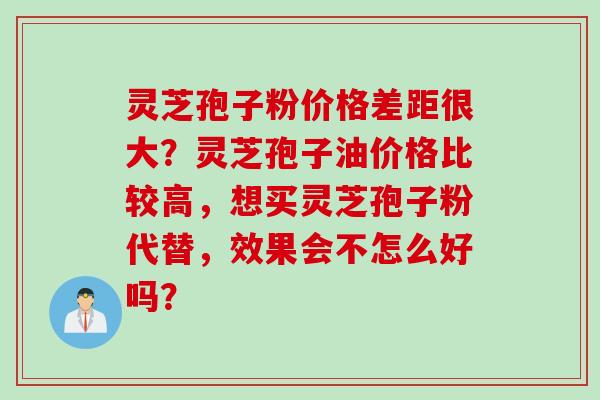 灵芝孢子粉价格差距很大？灵芝孢子油价格比较高，想买灵芝孢子粉代替，效果会不怎么好吗？
