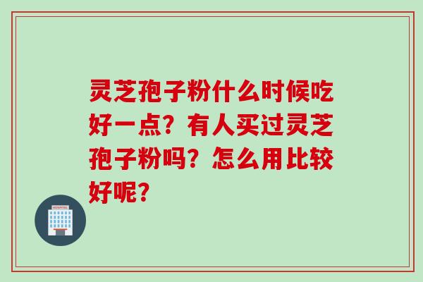 灵芝孢子粉什么时候吃好一点？有人买过灵芝孢子粉吗？怎么用比较好呢？