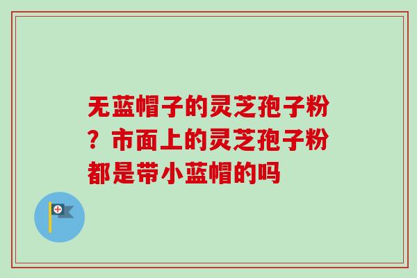 无蓝帽子的灵芝孢子粉？市面上的灵芝孢子粉都是带小蓝帽的吗