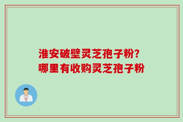 淮安破壁灵芝孢子粉？哪里有收购灵芝孢子粉