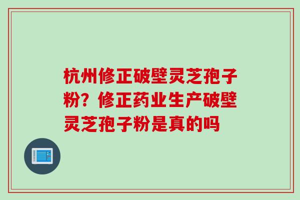 杭州修正破壁灵芝孢子粉？修正药业生产破壁灵芝孢子粉是真的吗