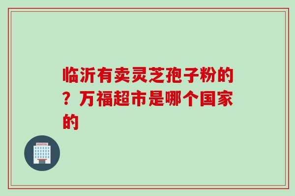 临沂有卖灵芝孢子粉的？万福超市是哪个国家的