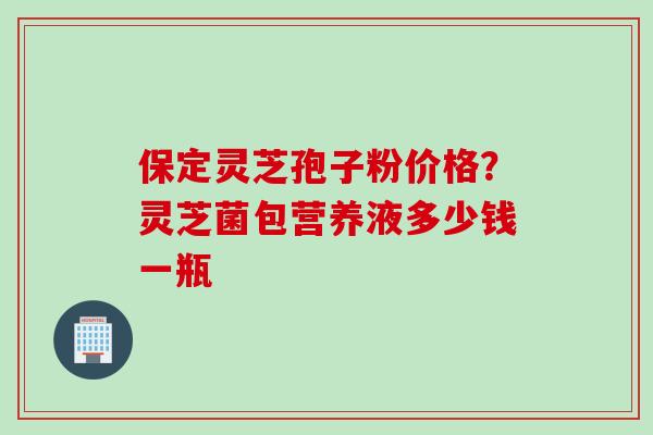 保定灵芝孢子粉价格？灵芝菌包营养液多少钱一瓶