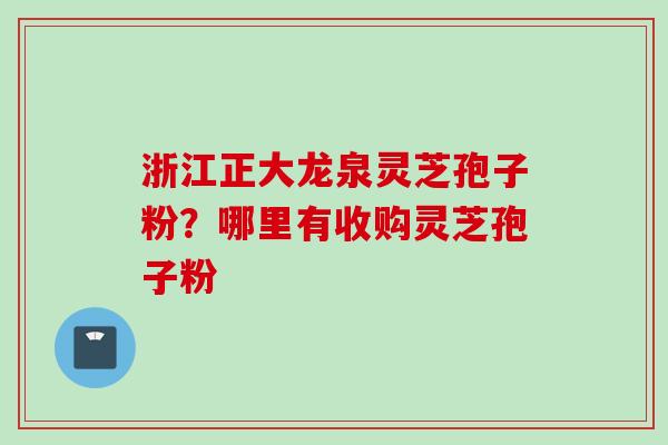 浙江正大龙泉灵芝孢子粉？哪里有收购灵芝孢子粉