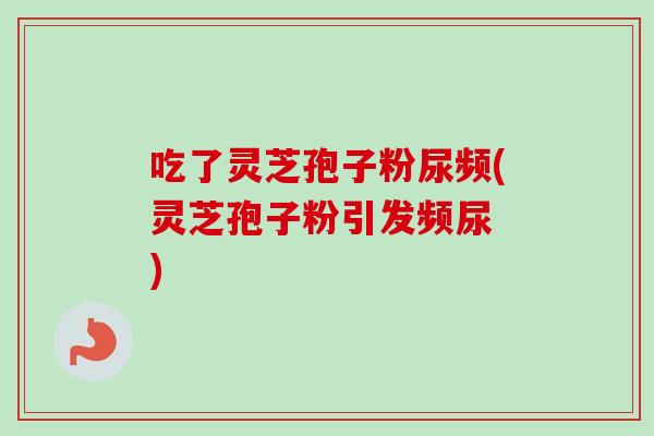 吃了灵芝孢子粉尿频(灵芝孢子粉引发频尿 )